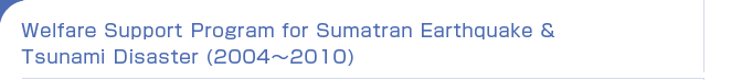 Welfare Support Program for Sumatran Earthquake & Tsunami Disaster (2004`2010)