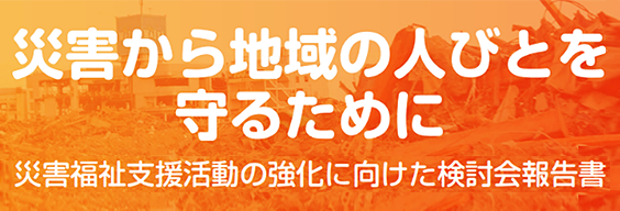 災害から地域の人びとを守るために 災害福祉支援活動の強化に向けた検討会報告書